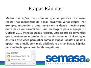 Etapas Rápidas
Muitas das ações mais comuns que as pessoas costumam
realizar nas mensagens de e-mail envolvem várias etapas. Por
exemplo, responder a uma mensagem e depois movê-la para
outra pasta ou encaminhar uma mensagem para a equipe. O
Outlook 2010 inclui as Etapas Rápidas, uma galeria de comandos
que executam essas tarefas de várias etapas em um único clique.
Assista a este vídeo para saber como as Etapas Rápidas ajudam a
operar nos e-mails com mais eficiência e a criar Etapas Rápidas
personalizadas para fazer tarefas repetitivas.
 