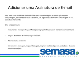 Adicionar uma Assinatura de E-mail
Você pode criar assinaturas personalizadas para suas mensagens de e-mail que incluem
texto, imagens, seu Cartão de Visita Eletrônico, um logotipo ou até mesmo uma imagem da sua
assinatura manuscrita.

Criar uma assinatura

•   Abra uma nova mensagem. Na guia Mensagem, no grupo Incluir, clique em Assinatura e em Assinaturas.


•   Na guia Assinatura de E-mail, clique em Novo.


•   Adicionar uma assinatura


•   Em uma nova mensagem, na guia Mensagem, no grupo Incluir, clique em Assinatura e clique na
    assinatura desejada.
 