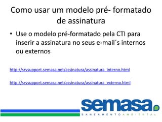 Como usar um modelo pré- formatado
           de assinatura
• Use o modelo pré-formatado pela CTI para
  inserir a assinatura no seus e-mail´s internos
  ou externos

http://srvsupport.semasa.net/assinatura/assinatura_interno.html

http://srvsupport.semasa.net/assinatura/assinatura_externo.html
 