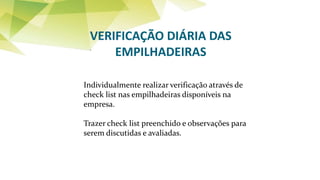 VERIFICAÇÃO DIÁRIA DAS
EMPILHADEIRAS
Individualmente realizar verificação através de
check list nas empilhadeiras disponíveis na
empresa.
Trazer check list preenchido e observações para
serem discutidas e avaliadas.
 