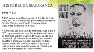HISTÓRIA DA SEGURANÇA
1943 – CLT
A CLT surgiu pelo Decreto-Lei nº 5.452, de 1 de
maio de 1943, sancionada pelo então presidente
Getúlio Vargas, unificando toda legislação
trabalhista existente no Brasil.
A Consolidação das Leis do Trabalho, cuja sigla é
CLT, regulamenta as relações trabalhistas, tanto
do trabalho urbano quanto do rural. Desde sua
publicação já sofreu várias alterações, visando
adaptar o texto às nuances da modernidade.
Apesar disso, ela continua sendo o principal
instrumento para regulamentar as relações de
trabalho e proteger os trabalhadores.
 