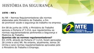 HISTÓRIA DA SEGURANÇA
1978 – NR’s
As NR – Normas Regulamentadoras são normas
elaboradas pelo Ministério do Trabalho, a fim
de promover saúde e segurança do trabalho na empresa.
Em 08 de junho de 1978, o Ministério do Trabalho
aprovou a Portaria nº 3.214, que regulamentou as
normas regulamentadoras pertinentes a Segurança e
Medicina do Trabalho.
Quantas são as normas regulamentadoras?
Em 1978, através da Portaria nº 3.214, foram aprovadas
28 (vinte e oito) NR. No entanto, atualmente, temos 36
(trinta e seis) normas regulamentadoras aprovadas pelo
o Ministério do Trabalho e Emprego.
 