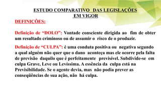 ESTUDO COMPARATIVO DAS LEGISLAÇÕES
EM VIGOR
DEFINIÇÕES:
Definição de “DOLO”: Vontade consciente dirigida ao fim de obter
um resultado criminoso ou de assumir o risco de o produzir.
Definição de “CULPA”: é uma conduta positiva ou negativa segundo
a qual alguém não quer que o dano aconteça mas ele ocorre pela falta
de previsão daquilo que é perfeitamente previsível. Subdivide-se em
culpa Grave, Leve ou Levíssima. A essência da culpa está na
Previsibilidade. Se o agente devia, mas não podia prever as
conseqüências de sua ação, não há culpa.
 