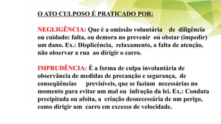 O ATO CULPOSO É PRATICADO POR:
NEGLIGÊNCIA: Que é a omissão voluntária de diligência
ou cuidado: falta, ou demora no prevenir ou obstar (impedir)
um dano. Ex.: Displicência, relaxamento, a falta de atenção,
não observar a rua ao dirigir o carro.
IMPRUDÊNCIA: É a forma de culpa involuntária de
observância de medidas de precaução e segurança, de
conseqüências previsíveis, que se faziam necessárias no
momento para evitar um mal ou infração da lei. Ex.: Conduta
precipitada ou afoita, a criação desnecessária de um perigo,
como dirigir um carro em excesso de velocidade.
 