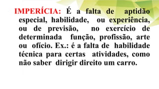 IMPERÍCIA: É a falta de aptidão
especial, habilidade, ou experiência,
ou de previsão, no exercício de
determinada função, profissão, arte
ou ofício. Ex.: é a falta de habilidade
técnica para certas atividades, como
não saber dirigir direito um carro.
 