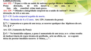 CÓDIGO PENAL
Art. 132 - “ Expor a vida ou saúde de outrem a perigo direto e iminente”.
Pena: detenção, de três meses a um ano, se o
fato não constitui crime mais grave.
Art. 129 - “ Ofender a integridade corporal ou a saúde de outrem”: Pena:
detenção, de três a um ano.
§ 3º- CP: Lesão corporal seguida de morte.
•Pena - Reclusão de 4 a 12 anos. Art. 129 ( Aumento da pena):
§ 7º: “ Aumenta-se a pena de um terço, se ocorrer qualquer das hipóteses do art.
121, § 4º .”
Art. 121 ( Aumento da Pena):
§ 4º: “ No homicídio culposo, a pena é aumentada de um terço, se o crime resulta
de inobservância de regra técnica de profissão, arte ou ofício, ou se o agente
deixa de prestar imediato socorro à vítima,.....” .
 