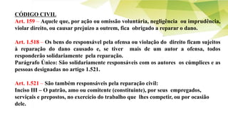 CÓDIGO CIVIL
Art. 159 – Aquele que, por ação ou omissão voluntária, negligência ou imprudência,
violar direito, ou causar prejuízo a outrem, fica obrigado a reparar o dano.
Art. 1.518 – Os bens do responsável pela ofensa ou violação do direito ficam sujeitos
à reparação do dano causado e, se tiver mais de um autor a ofensa, todos
responderão solidariamente pela reparação.
Parágrafo Único: São solidariamente responsáveis com os autores os cúmplices e as
pessoas designadas no artigo 1.521.
Art. 1.521 – São também responsáveis pela reparação civil:
Inciso III – O patrão, amo ou comitente (constituinte), por seus empregados,
serviçais e prepostos, no exercício do trabalho que lhes competir, ou por ocasião
dele.
 