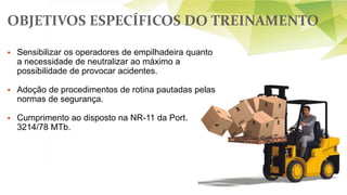 OBJETIVOS ESPECÍFICOS DO TREINAMENTO
 Sensibilizar os operadores de empilhadeira quanto
a necessidade de neutralizar ao máximo a
possibilidade de provocar acidentes.
 Adoção de procedimentos de rotina pautadas pelas
normas de segurança.
 Cumprimento ao disposto na NR-11 da Port.
3214/78 MTb.
 