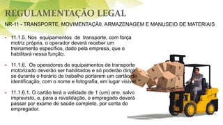 REGULAMENTAÇÃO LEGAL
 11.1.5. Nos equipamentos de transporte, com força
motriz própria, o operador deverá receber um
treinamento específico, dado pela empresa, que o
habilitará nessa função.
 11.1.6. Os operadores de equipamentos de transporte
motorizado deverão ser habilitados e só poderão dirigir
se durante o horário de trabalho portarem um cartão de
identificação, com o nome e fotografia, em lugar visível.
 11.1.6.1. O cartão terá a validade de 1 (um) ano, salvo
imprevisto, e, para a revalidação, o empregado deverá
passar por exame de saúde completo, por conta do
empregador.
NR-11 - TRANSPORTE, MOVIMENTAÇÃ0, ARMAZENAGEM E MANUSEIO DE MATERIAIS
 