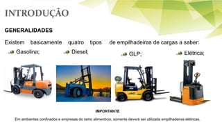 INTRODUÇÃO
GENERALIDADES
Existem basicamente quatro tipos de empilhadeiras de cargas a saber:
Gasolina;
IMPORTANTE
Em ambientes confinados e empresas do ramo alimentício, somente deverá ser utilizada empilhadeiras elétricas.
Diesel; GLP; Elétrica;
 