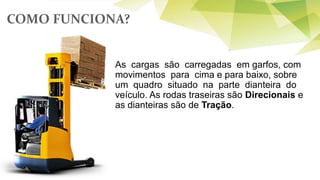 COMO FUNCIONA?
As cargas são carregadas em garfos, com
movimentos para cima e para baixo, sobre
um quadro situado na parte dianteira do
veículo. As rodas traseiras são Direcionais e
as dianteiras são de Tração.
 