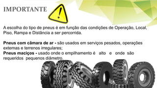 A escolha do tipo de pneus é em função das condições de Operação, Local,
Piso, Rampa e Distância a ser percorrida.
Pneus com câmara de ar - são usados em serviços pesados, operações
externas e terrenos irregulares;
Pneus maciços - usado onde o empilhamento é alto e onde são
requeridos pequenos diâmetro.
IMPORTANTE
 