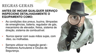 REGRAS GERAIS
 As condições dos pneus, buzina, lâmpadas
de emergências, bateria, regulador de gás,
mecanismo de elevador, freios, sistema de
direção, sistema de combustível.
 Nunca operar com suas mãos sujas, com
óleo, ou molhadas.
 Sempre utilizar na inspeção geral:-
Protetores Auriculares e Óculos de
Segurança.
ANTES DE INICIAR QUALQUER SERVIÇO
INSPECIONE DETALHADAMENTE O
EQUIPAMENTO COMO:
 