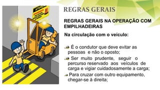 REGRAS GERAIS
REGRAS GERAIS NA OPERAÇÃO COM
EMPILHADEIRAS
Na circulação com o veículo:
É o condutor que deve evitar as
pessoas e não o oposto;
Ser muito prudente, seguir o
percurso reservado aos veículos de
carga e vigiar cuidadosamente a carga;
Para cruzar com outro equipamento,
chegar-se à direita;
 
