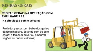 REGRAS GERAIS
REGRAS GERAIS NA OPERAÇÃO COM
EMPILHADEIRAS
Na circulação com o veículo:
Proibido passar por baixo dos garfos
da Empilhadeira, estando com ou sem
carga; e também puxar ou empurrar
vagões ou outros veículos;
 