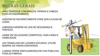 REGRAS GERAIS
51
•NÃO TRAFEGUE COM BRAÇOS, PERNAS E CABEÇA
FORA DO EQUIPAMENTO.
•SENTAR-SE INCORRETAMENTE PODE SER A CAUSA DE
LESÃO.
•OBEDEÇA SEMPRE AS LEIS DE SEGURANÇA E
TRAFEGO.
•ANDE EM VELOCIDADE COMPATÍVEL COM A ÁREA E
VISIBILIDADE.
•AO TRABALHAR EM LUGARES ESCUROS, UTILIZE
SEMPRE OS FARÓIS DIANTEIROS.
•JAMAIS OPERE EMPILHADEIRAS EM VIAS PÚBLICAS,
FORA DA FÁBRICA.
 