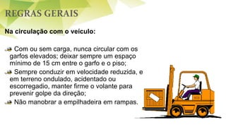 REGRAS GERAIS
Na circulação com o veículo:
Com ou sem carga, nunca circular com os
garfos elevados; deixar sempre um espaço
mínimo de 15 cm entre o garfo e o piso;
Sempre conduzir em velocidade reduzida, e
em terreno ondulado, acidentado ou
escorregadio, manter firme o volante para
prevenir golpe da direção;
Não manobrar a empilhadeira em rampas.
 