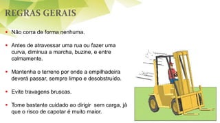 REGRAS GERAIS
53
 Não corra de forma nenhuma.
 Antes de atravessar uma rua ou fazer uma
curva, diminua a marcha, buzine, e entre
calmamente.
 Mantenha o terreno por onde a empilhadeira
deverá passar, sempre limpo e desobstruído.
 Evite travagens bruscas.
 Tome bastante cuidado ao dirigir sem carga, já
que o risco de capotar é muito maior.
 