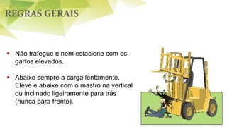 REGRAS GERAIS
54
 Não trafegue e nem estacione com os
garfos elevados.
 Abaixe sempre a carga lentamente.
Eleve e abaixe com o mastro na vertical
ou inclinado ligeiramente para trás
(nunca para frente).
 
