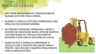 REGRAS GERAIS
56
 NÃO FREIE BRUSCAMENTE, PRINCIPALMENTE
QUANDO ESTIVER COM A CARGA.
 QUANDO O VEÍCULO ESTIVER CARREGADO, NÃO
DIRIJA NA VELOCIDADE MÁXIMA.
 AO DIRIGIR A MÁQUINA CARREGADA, DEIXE O
CENTRO DE GRAVIDADE BAIXO, AFIM DE MANTER
A ESTABILIDADE DO VEÍCULO (OS GARFOS
DEVERÃO FICAR UNS 20 CM ACIMA DO SOLO).
 NUNCA ELEVE A CARGA OU ARRANQUE O
VEÍCULO COM O MASTRO INCLINADO PARA A
FRENTE. NÃO INCLINE O MASTRO PARA FRENTE
COM A CARGA ELEVADA.
 