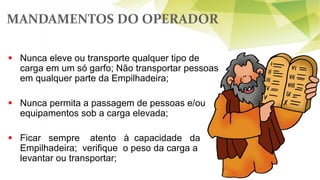 MANDAMENTOS DO OPERADOR
 Nunca eleve ou transporte qualquer tipo de
carga em um só garfo; Não transportar pessoas
em qualquer parte da Empilhadeira;
 Nunca permita a passagem de pessoas e/ou
equipamentos sob a carga elevada;
 Ficar sempre atento à capacidade da
Empilhadeira; verifique o peso da carga a
levantar ou transportar;
 