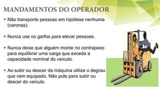 MANDAMENTOS DO OPERADOR
59
 Não transporte pessoas em hipótese nenhuma
(caronas).
 Nunca use os garfos para elevar pessoas.
 Nunca deixe que alguém monte no contrapeso
para equilibrar uma carga que exceda a
capacidade nominal do veículo.
 Ao subir ou descer da máquina utilize o degrau
que vem equipado. Não pule para subir ou
descer do veículo.
 