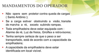 MANDAMENTOS DO OPERADOR
 Não opere sem protetor contra queda de cargas
( Santo Antônio );
 Se a carga estiver obstruindo a visão, transite
de marcha a ré, exceto subindo rampas.
 Toda empilhadeira deve estar equipada com :
Alarme de ré, Luz de freios, Giroflex e retrovisores;
 Tenha sempre certeza de que o peso a ser
transportado, está de acordo com a capacidade da
empilhadeira;
 A capacidade da empilhadeira deve estar
identificada em local visível.
 
