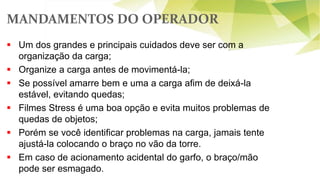  Um dos grandes e principais cuidados deve ser com a
organização da carga;
 Organize a carga antes de movimentá-la;
 Se possível amarre bem e uma a carga afim de deixá-la
estável, evitando quedas;
 Filmes Stress é uma boa opção e evita muitos problemas de
quedas de objetos;
 Porém se você identificar problemas na carga, jamais tente
ajustá-la colocando o braço no vão da torre.
 Em caso de acionamento acidental do garfo, o braço/mão
pode ser esmagado.
MANDAMENTOS DO OPERADOR
 