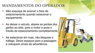 MANDAMENTOS DO OPERADOR
62
 Não esqueça de acionar o freio de
estacionamento quando estacionar o
equipamento.
 Ao deixar o veículo, abaixe as pontas dos
garfos ao solo, pare o motor e puxe o
travão de estacionamento completamente.
 Ao estacionar em ruas, não bloqueie o
tráfego. Deixe espaços para a passagem
e coloquem sinais de advertência.
 