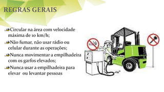 REGRAS GERAIS
Circular na área com velocidade
máxima de 10 km/h;
Não fumar, não usar rádio ou
celular durante as operações;
Nunca movimentar a empilhadeira
com os garfos elevados;
Nunca usar a empilhadeira para
elevar ou levantar pessoas
 