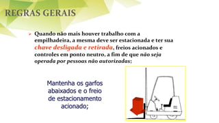 REGRAS GERAIS
 Quando não mais houver trabalho com a
empilhadeira, a mesma deve ser estacionada e ter sua
chave desligada e retirada, freios acionados e
controles em ponto neutro, a fim de que não seja
operada por pessoas não autorizadas;
Mantenha os garfos
abaixados e o freio
de estacionamento
acionado;
 