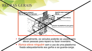 REGRAS GERAIS
 Excepcionalmente, os veículos poderão se usados para
elevar pessoas para reparo ou fazer inventário.
 Nunca eleve ninguém sem o uso de uma plataforma
fixada adequadamente aos garfos e ao guarda-carga.
 