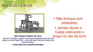 REGRAS GERAIS
• Não brinque com
pedestres;
• Jamais Ajuste a
Carga colocando o
braço no vão da torreNão coloque ninguém em risco,
não vá em direção a alguém que esteja trabalhando perto de uma
parede ou outro objeto fixo – pode não haver nenhuma maneira da
pessoa escapar;
E não ande com os garfos elevados;
 