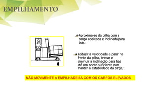 EMPILHAMENTO
Aproxime-se da pilha com a
carga abaixada e inclinada para
trás;
Reduzir a velocidade e parar na
frente da pilha, brecar e
diminuir a inclinação para trás
até um ponto suficiente para
manter a estabilidade da carga;
NÃO MOVIMENTE A EMPILHADEIRA COM OS GARFOS ELEVADOS
 