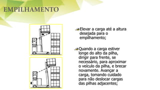 EMPILHAMENTO
Elevar a carga até a altura
desejada para o
empilhamento;
Quando a carga estiver
longe do alto da pilha,
dirigir para frente, se
necessário, para aproximar
o veículo da pilha, e brecar
novamente. Avançar a
carga, tomando cuidado
para não deslocar cargas
das pilhas adjacentes;
 