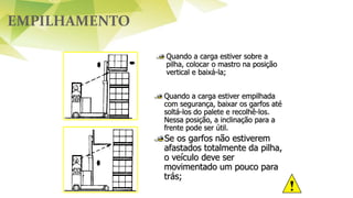 EMPILHAMENTO
Quando a carga estiver sobre a
pilha, colocar o mastro na posição
vertical e baixá-la;
Quando a carga estiver empilhada
com segurança, baixar os garfos até
soltá-los do palete e recolhê-los.
Nessa posição, a inclinação para a
frente pode ser útil.
Se os garfos não estiverem
afastados totalmente da pilha,
o veículo deve ser
movimentado um pouco para
trás;
 