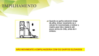 EMPILHAMENTO
Quando os garfos estiverem longe
da pilha, brecar novamente se o
veículo foi movimentado e inclinar o
mastro para trás e baixá-lo até
pouco acima do chão, antes de ir
embora.
NÃO MOVIMENTE A EMPILHADEIRA COM OS GARFOS ELEVADOS
 