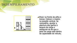 DESEMPILHAMENTO
Parar na frente da pilha e
brecar. Colocar o mastro
na posição vertical. Se
necessário, ajustar a
abertura dos garfos à
largura da carga e
assegurar-se de que o
peso da carga está dentro
da capacidade do veículo;
 