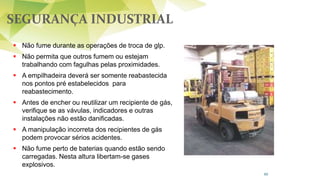 SEGURANÇA INDUSTRIAL
80
 Não fume durante as operações de troca de glp.
 Não permita que outros fumem ou estejam
trabalhando com fagulhas pelas proximidades.
 A empilhadeira deverá ser somente reabastecida
nos pontos pré estabelecidos para
reabastecimento.
 Antes de encher ou reutilizar um recipiente de gás,
verifique se as vávulas, indicadores e outras
instalações não estão danificadas.
 A manipulação incorreta dos recipientes de gás
podem provocar sérios acidentes.
 Não fume perto de baterias quando estão sendo
carregadas. Nesta altura libertam-se gases
explosivos.
 