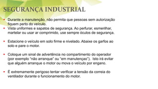 SEGURANÇA INDUSTRIAL
 Durante a manutenção, não permita que pessoas sem autorização
fiquem perto do veículo.
 Vista uniformes e sapatos de segurança. Ao perfurar, esmerilhar,
martelar ou usar ar comprimido, use sempre óculos de segurança.
 Estacione o veículo em solo firme e nivelado. Abaixe os garfos ao
solo e pare o motor.
 Coloque um sinal de advertência no compartimento do operador
(por exemplo “não arranque” ou “em manutençao”). Isto irá evitar
que alguém arranque o motor ou mova o veículo por engano.
 É extremamente perigoso tentar verificar a tensão da correia do
ventilador durante o funcionamento do motor.
 