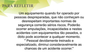 PARA REFLETIR
Um equipamento quando for operado por
pessoas despreparadas, que não conheçam ou
desrespeitam importantes normas de
segurança correrão sérios riscos. Poderão
ocorrer amputações, incapacidades e nestes
acidentes com equipamentos tão pesados, o
óbito pode acontecer a qualquer momento.
" Pessoal devidamente treinado e
especializado, diminui consideravelmente as
chances de um acidente ocorrer."
 