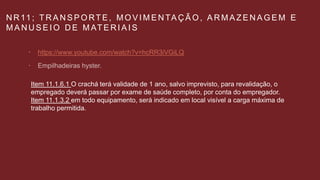 N R 11 ; T R A N S P O RT E , M O V I M E N TA Ç Ã O , A R M A Z E N A G E M E
M A N U S E I O D E M AT E R I A I S
 https://www.youtube.com/watch?v=hcRR3iVGiLQ

Item 11.1.6.1 O crachá terá validade de 1 ano, salvo imprevisto, para revalidação, o
empregado deverá passar por exame de saúde completo, por conta do empregador.
Item 11.1.3.2 em todo equipamento, será indicado em local visível a carga máxima de
trabalho permitida.
 