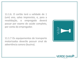 11.1.6. O cartão terá a validade de 1
(um) ano, salvo imprevisto, e, para a
revalidação, o empregado deverá
passar por exame de saúde completo,
por conta do empregador.
11.1.7 Os equipamentos de transporte
motorizados deverão possuir sinal de
advertência sonora (buzina).
 