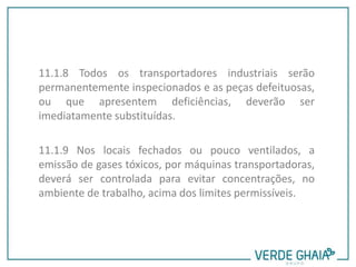 11.1.8 Todos os transportadores industriais serão
permanentemente inspecionados e as peças defeituosas,
ou que apresentem deficiências, deverão ser
imediatamente substituídas.
11.1.9 Nos locais fechados ou pouco ventilados, a
emissão de gases tóxicos, por máquinas transportadoras,
deverá ser controlada para evitar concentrações, no
ambiente de trabalho, acima dos limites permissíveis.
 