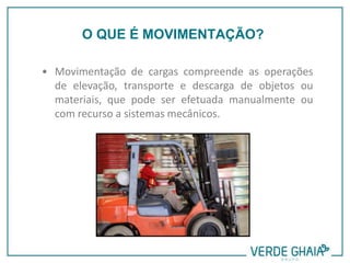 • Movimentação de cargas compreende as operações
de elevação, transporte e descarga de objetos ou
materiais, que pode ser efetuada manualmente ou
com recurso a sistemas mecânicos.
O QUE É MOVIMENTAÇÃO?
 