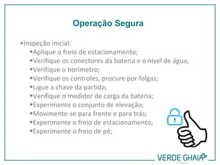 •Inspeção inicial:
Aplique o freio de estacionamento;
Verifique os conectores da bateria e o nível de água;
Verifique o horímetro;
Verifique os controles, procure por folgas;
Ligue a chave da partida;
Verifique o medidor de carga da bateria;
Experimente o conjunto de elevação;
Movimente-se para frente e para trás;
Experimente o freio de estacionamento;
Experimente o freio de pé;
Operação Segura
 