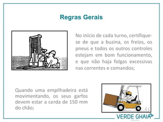 No início de cada turno, certifique-
se de que a buzina, os freios, os
pneus e todos os outros controles
estejam em bom funcionamento,
e que não haja folgas excessivas
nas correntes e comandos;
Quando uma empilhadeira está
movimentando, os seus garfos
devem estar a cerda de 150 mm
do chão;
Regras Gerais
 