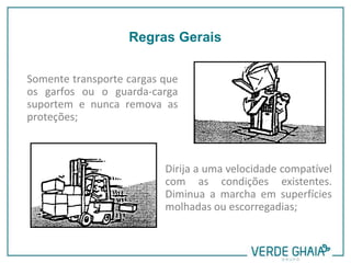 Somente transporte cargas que
os garfos ou o guarda-carga
suportem e nunca remova as
proteções;
Dirija a uma velocidade compatível
com as condições existentes.
Diminua a marcha em superfícies
molhadas ou escorregadias;
Regras Gerais
 