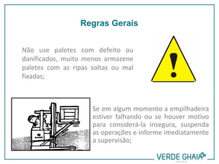 Não use paletes com defeito ou
danificados, muito menos armazene
paletes com as ripas soltas ou mal
fixadas;
Se em algum momento a empilhadeira
estiver falhando ou se houver motivo
para considerá-la insegura, suspenda
as operações e informe imediatamente
a supervisão;
Regras Gerais
 