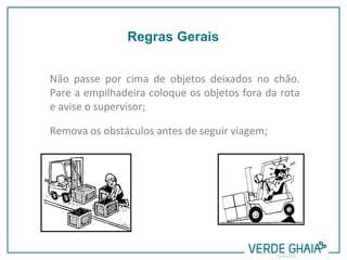 Não passe por cima de objetos deixados no chão.
Pare a empilhadeira coloque os objetos fora da rota
e avise o supervisor;
Remova os obstáculos antes de seguir viagem;
Regras Gerais
 